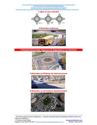 http://www.grandforksgov.com/government/city-departments/engineering/traffic-systems-and-services/roundabouts
http://safety.fhwa.dot.gov/intersection/roundabouts/fhwasa10006/
http://www.roundaboutsusa.com/assets/files/FHWA%20RBT%20SHOW.pdf
http://www.texite.org/wp-content/uploads/meeting-presentations/F145B2.pdf
https://www.dot.state.oh.us/districts/D01/PlanningPrograms/trafficstudies/Documents/RoundaboutSimulationTrafficFlow_March2010.pdf
MATERIAL DIDÁCTICO NO COMERCIAL – CURSOS UNIVERSITARIOS POSGRADO ORIENTACIÓN VIAL
Traductor GOOGLE +
+ Francisco Justo Sierra franjusierra@yahoo.com
Ingeniero Civil UBA CPIC 6311 ingenieriadeseguridadvial.blogspot.com.ar Beccar, marzo 2015
1 ¿Qué es una rotonda?
2 Rotondas modernas
3 Huésped bienvenido: Aspectos de Seguridad en las Glorietas
4 Rotondas en Sistema de Intersecciones
5 Rotondas en Corredores Semaforizados
 