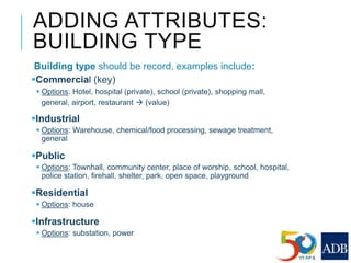 ADDING ATTRIBUTES:
BUILDING TYPE
Building type should be record, examples include:
Commercial (key)
 Options: Hotel, hospital (private), school (private), shopping mall,
general, airport, restaurant  (value)
Industrial
 Options: Warehouse, chemical/food processing, sewage treatment,
general
Public
 Options: Townhall, community center, place of worship, school, hospital,
police station, firehall, shelter, park, open space, playground
Residential
 Options: house
Infrastructure
 Options: substation, power
 