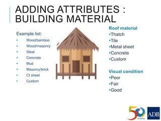 ADDING ATTRIBUTES :
BUILDING MATERIAL
Example list:
 Wood/bamboo
 Wood/masonry
 Steal
 Concrete
 Mud
 Masonry/brick
 CI sheet
 Custom
Roof material
Thatch
Tile
Metal sheet
Concrete
Custom
Visual condition
Poor
Fair
Good
 