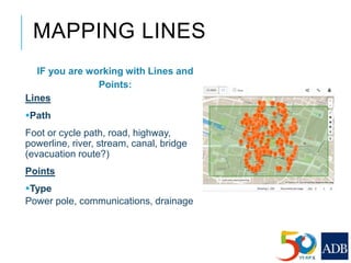 MAPPING LINES
IF you are working with Lines and
Points:
Lines
Path
Foot or cycle path, road, highway,
powerline, river, stream, canal, bridge
(evacuation route?)
Points
Type
Power pole, communications, drainage
 