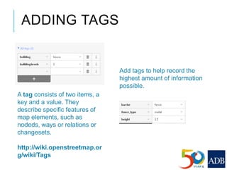 ADDING TAGS
Add tags to help record the
highest amount of information
possible.
A tag consists of two items, a
key and a value. They
describe specific features of
map elements, such as
nodeds, ways or relations or
changesets.
http://wiki.openstreetmap.or
g/wiki/Tags
 