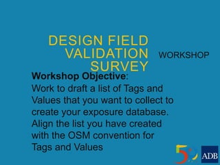 DESIGN FIELD
VALIDATION
SURVEY
WORKSHOP
Workshop Objective:
Work to draft a list of Tags and
Values that you want to collect to
create your exposure database.
Align the list you have created
with the OSM convention for
Tags and Values
 