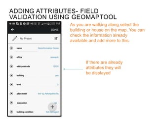 ADDING ATTRIBUTES- FIELD
VALIDATION USING GEOMAPTOOL
If there are already
attributes they will
be displayed
As you are walking along select the
building or house on the map. You can
check the information already
available and add more to this.
 