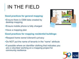 IN THE FIELD
Good practices for general mapping:
Ensure there is OSM data created by
desktop mapping
Ensure mobile phone is fully charged
Have a mapping plan
Good practices for mapping residential buildings:
Respect home owner’s/tenant’s privacy
Do NOT put the name of tenants in the “name” attribute
If possible where an identifier clothing that indicates you
are a volunteer working on a mapping project for
community resilience
 