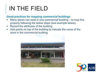 Good practices for mapping commercial buildings:
 Many stores can exist in one commercial building – to map this
properly following the below steps (see example below).
 Record the attributes of the building
 Add points on top of the building to indicate the name of the
store in the commercial building
IN THE FIELD
 