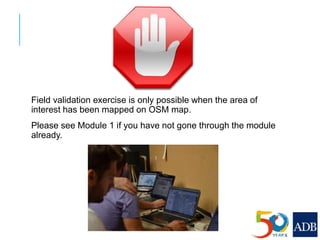 Field validation exercise is only possible when the area of
interest has been mapped on OSM map.
Please see Module 1 if you have not gone through the module
already.
 
