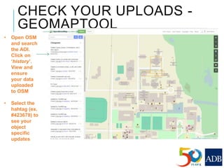 CHECK YOUR UPLOADS -
GEOMAPTOOL
• Open OSM
and search
the AOI.
Click on
‘history’.
View and
ensure
your data
uploaded
to OSM
• Select the
hahtag (ex.
#423678) to
see your
object
specific
updates
 