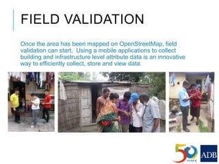 FIELD VALIDATION
Once the area has been mapped on OpenStreetMap, field
validation can start. Using a mobile applications to collect
building and infrastructure level attribute data is an innovative
way to efficiently collect, store and view data.
 