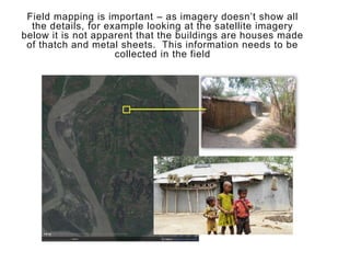 Field mapping is important – as imagery doesn’t show all
the details, for example looking at the satellite imagery
below it is not apparent that the buildings are houses made
of thatch and metal sheets. This information needs to be
collected in the field
 