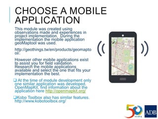 CHOOSE A MOBILE
APPLICATION
This module was created using
observations made and experiences in
project implementation. During the
implementation the mobile application
geoMaptool was used.
http://geothings.tw/en/products/geomapto
ol/.
However other mobile applications exist
to assist you for field validation.
Research the mobile applications
available and select the one that fits your
implementation the best.
 At the time of module development only
one similar application was developed.
OpenMapKit, find information about the
application here http://openmapkit.org/
Kobo Toolbox also has similar features.
http://www.kobotoolbox.org/
 