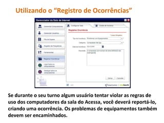 Utilizando o “Registro de Ocorrências” Se durante o seu turno algum usuário tentar violar as regras de uso dos computadores da sala do Acessa, você deverá reportá-lo, criando uma ocorrência. Os problemas de equipamentos também devem ser encaminhados. 