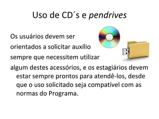 Uso de CD´s e  pendrives Os usuários devem ser  orientados a solicitar auxílio sempre que necessitem utilizar  algum destes acessórios, e os estagiários devem estar sempre prontos para atendê-los, desde que o uso solicitado seja compatível com as normas do Programa.  