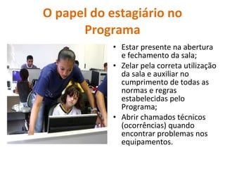 O papel do estagiário no Programa Estar presente na abertura e fechamento da sala; Zelar pela correta utilização da sala e auxiliar no cumprimento de todas as normas e regras estabelecidas pelo Programa; Abrir chamados técnicos (ocorrências) quando encontrar problemas nos equipamentos. 