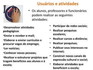 Usuários e atividades Os alunos, professores e funcionários podem realizar as seguintes atividades: Desenvolver atividades pedagógicas Enviar e receber e-mail; Elaborar e enviar currículos e procurar vagas de emprego; Ler notícias; Conhecer novas pessoas; Realizar e estruturar projetos que tragam benefícios aos alunos e à escola; Participar de redes sociais; Realizar pesquisas escolares; Realizar cursos a distância; Realizar pesquisas; Publicar seus interesses na internet; Construir novos canais de expressão cultural e social; Elaborar atividades que beneficiem a escola; 