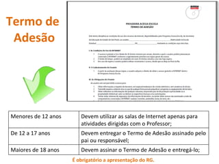 Termo de  Adesão É obrigatório a apresentação do RG. Menores de 12 anos Devem utilizar as salas de Internet apenas para atividades dirigidas com o Professor; De 12 a 17 anos Devem entregar o Termo de Adesão assinado pelo pai ou responsável; Maiores de 18 anos Devem assinar o Termo de Adesão e entregá-lo; 