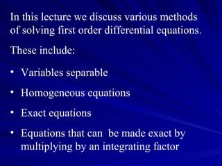 In this lecture we discuss various methods of solving first order differential equations. These include: Variables separable Homogeneous equations Exact equations  Equations that can  be made exact by multiplying by an integrating factor  