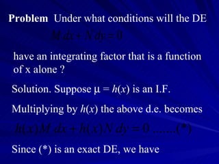 Problem   Under what conditions will the DE have an integrating factor that is a function of x alone ? Solution. Suppose    =  h ( x ) is an I.F.  Multiplying by  h ( x ) the above d.e. becomes Since (*) is an exact DE, we have 