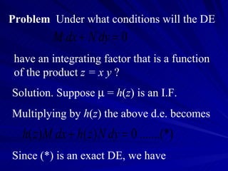 Problem   Under what conditions will the DE have an integrating factor that is a function of the product  z = x y  ? Solution. Suppose    =  h ( z ) is an I.F.  Multiplying by  h ( z ) the above d.e. becomes Since (*) is an exact DE, we have 