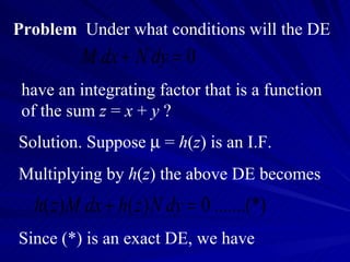 Problem   Under what conditions will the DE have an integrating factor that is a function of the sum  z  =  x  +  y  ? Solution. Suppose    =  h ( z ) is an I.F.  Multiplying by  h ( z ) the above DE becomes Since (*) is an exact DE, we have 