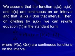 We assume that the function a 1 (x), a 0 (x), and b(x) are continuous on an interval and that  a 1 (x)    0on that interval. Then, on dividing by a 1 (x), we can rewrite equation (1) in the standard form where  P(x), Q(x) are continuous functions on the interval. 