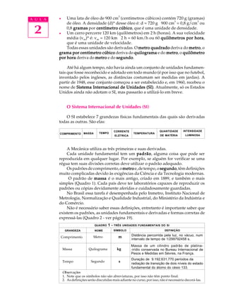 3
A U L A   l   Uma lata de óleo de 900 cm (centímetros cúbicos) contém 720 g (gramas)
                                                                        3           3
              de óleo. A densidade (d)* desse óleo é: d = 720 g ÷ 900 cm = 0,8 g/cm ou

 2        l
              0,8 gramas por centímetro cúbico que é uma unidade de densidade.
                                         cúbico,
              Um carro percorre 120 km (quilômetros) em 2 h (horas). A sua velocidade
              média (vm)* é: vm = 120 km ÷ 2 h = 60 km/h ou 60 quilômetros por hora
                                                                                  hora,
              que é uma unidade de velocidade.
              Todas essas unidades são derivadas. O metro quadrado deriva do metro o
                                                                                metro,
          grama por centímetro cúbico deriva do quilograma e do metro o quilômetro
                                                                    metro,
          por hora deriva do metro e do segundo
                                        segundo.

               Até há algum tempo, não havia ainda um conjunto de unidades fundamen-
          tais que fosse reconhecido e adotado em todo mundo (é por isso que no futebol,
          inventado pelos ingleses, as distâncias costumam ser medidas em jardas). A
          partir de 1948, esse conjunto começou a ser estabelecido e, em 1960, recebeu o
          nome de Sistema Internacional de Unidades (SI) Atualmente, só os Estados
                                                         (SI).
          Unidos ainda não adotam o SI, mas passarão a utilizá-lo em breve.


                O Sistema Internacional de Unidades (SI)

              O SI estabelece 7 grandezas físicas fundamentais das quais são derivadas
          todas as outras. São elas:

                                                  CORRENTE                      QUANTIDADE      INTENSIDADE
          COMPRIMENTO       MASSA      TEMPO                  TEMPERATURA
                                                  ELÉTRICA                      DE MATÉRIA        LUMINOSA




              A Mecânica utiliza as três primeiras e suas derivadas.
              Cada unidade fundamental tem um padrão alguma coisa que pode ser
                                                    padrão,
          reproduzida em qualquer lugar. Por exemplo, se alguém for verificar se uma
          régua tem suas divisões corretas deve utilizar o padrão adequado.
              Os padrões de comprimento, o metro e, de tempo, o segundo têm definições
                                                                 segundo,
          muito complicadas devido às exigências da Ciência e da Tecnologia modernas.
               O padrão de massa é o mais antigo, criado em 1889, e também o mais
          simples (Quadro 1). Cada país deve ter laboratórios capazes de reproduzir os
          padrões ou cópias devidamente aferidas e cuidadosamente guardadas.
              No Brasil essa tarefa é desempenhada pelo Inmetro, Instituto Nacional de
          Metrologia, Normalização e Qualidade Industrial, do Ministério da Indústria e
          do Comércio.
              Não é necessário saber essas definições, entretanto é importante saber que
          existem os padrões, as unidades fundamentais e derivadas e formas corretas de
          expressá-las (Quadro 2 - ver página 19).
                                    QUADRO   1-   TRÊS UNIDADES FUNDAMENTAIS DO SI
               GRANDEZA             NOME          SÍMBOLO                          DEFINIÇÃO

                                   Metro            m        Distância percorrida pela luz, no vácuo, num
          Comprimento
                                                             intervalo de tempo de 1/299792458 s.
                                                             Massa de um cilindro padrão de platina-
              Massa             Quilograma         kg        -irídio conservada no Bureau Internacional de
                                                             Pesos e Medidas em Sèvres, na França.
                                                             Duração de 9.192.631.770 períodos da
              Tempo              Segundo            s
                                                             radiação de transição de dois níveis do estado
                                                             fundamental do átomo do césio 133.
              Observações
              1. Note que os símbolos não são abreviaturas, por isso não têm ponto final.
              2. As definições serão discutidas mais adiante no curso, por isso, não é necessário decorá-las.
 