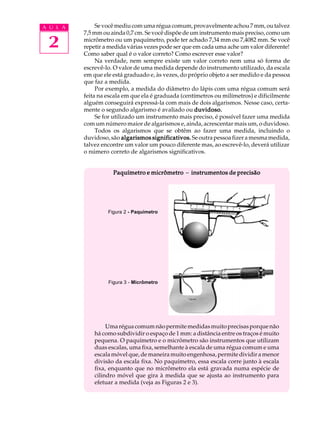 A U L A        Se você mediu com uma régua comum, provavelmente achou 7 mm, ou talvez
          7,5 mm ou ainda 0,7 cm. Se você dispõe de um instrumento mais preciso, como um

 2        micrômetro ou um paquímetro, pode ter achado 7,34 mm ou 7,4082 mm. Se você
          repetir a medida várias vezes pode ser que em cada uma ache um valor diferente!
          Como saber qual é o valor correto? Como escrever esse valor?
               Na verdade, nem sempre existe um valor correto nem uma só forma de
          escrevê-lo. O valor de uma medida depende do instrumento utilizado, da escala
          em que ele está graduado e, às vezes, do próprio objeto a ser medido e da pessoa
          que faz a medida.
               Por exemplo, a medida do diâmetro do lápis com uma régua comum será
          feita na escala em que ela é graduada (centímetros ou milímetros) e dificilmente
          alguém conseguirá expressá-la com mais de dois algarismos. Nesse caso, certa-
          mente o segundo algarismo é avaliado ou duvidoso.
               Se for utilizado um instrumento mais preciso, é possível fazer uma medida
          com um número maior de algarismos e, ainda, acrescentar mais um, o duvidoso.
               Todos os algarismos que se obtêm ao fazer uma medida, incluindo o
          duvidoso, são algarismos significativos. Se outra pessoa fizer a mesma medida,
          talvez encontre um valor um pouco diferente mas, ao escrevê-lo, deverá utilizar
          o número correto de algarismos significativos.


                     Paquímetro e micrômetro - instrumentos de precisão




                   Figura 2 - Paquímetro




                   Figura 3 - Micrômetro




                   Uma régua comum não permite medidas muito precisas porque não
              há como subdividir o espaço de 1 mm: a distância entre os traços é muito
              pequena. O paquímetro e o micrômetro são instrumentos que utilizam
              duas escalas, uma fixa, semelhante à escala de uma régua comum e uma
              escala móvel que, de maneira muito engenhosa, permite dividir a menor
              divisão da escala fixa. No paquímetro, essa escala corre junto à escala
              fixa, enquanto que no micrômetro ela está gravada numa espécie de
              cilindro móvel que gira à medida que se ajusta ao instrumento para
              efetuar a medida (veja as Figuras 2 e 3).
 