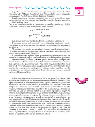 Passo a passo                                                                        A U L A

    Suponha que, ao medir o diâmetro desse lápis com um paquímetro, Maristela
encontre o valor 7,34 mm e Rosinha 7,37 mm. Pelo resultado, percebe-se que elas       2
têm certeza do 7 e do 3, mas o último algarismo é incerto.
    Imagine agora que elas resolvam entrar num acordo e considerar, como
melhor medida, um valor que seja igual à média aritmética dos seus resultados.
    Qual será esse valor?
Para achar a média aritmética m basta somar as medidas de cada um e dividir
por 2 (que é o número total de medidas). Assim teremos:
                              7, 34mm + 7, 37mm
                            m=
                                      2
                             14,71mm
                          m=          = 7,355 mm
                                  2
    Será correto expressar o diâmetro do lápis com tantos algarismos?
    É claro que não! Se cada uma só teve certeza de dois algarismos e avalia-
ram, discordando, mais um não tem sentido dar uma resposta com quatro
                          um,
algarismos!
    Nesse caso, para manter a coerência e expressar a medida com o número
correto de algarismos significativos, deve-se desprezar o último algarismo
obtido no cálculo da média aritmética.
    É comum utilizar a seguinte regra: quando esse algarismo (o que deve ser
desprezado) for maior ou igual a 5 acrescenta-se 1 ao último algarismo que restou.
    Teremos então 7,355 mm = 7,36 mm que é a melhor forma de expressar a
                                      mm,
média aritmética das medidas de Maristela e Rosinha: mantêm-se os mesmos
dois algarismos dos quais têm certeza, o 7 e o 3, mas o algarismo duvidoso passa
a ser o 6. É provável que esse valor seja, provisoriamente, o melhor valor dessa
medida. Se outras pessoas participarem e fizerem outras medidas, a média
aritmética terá um número muito maior de parcelas e o seu valor representará
melhor o diâmetro do lápis.


    Talvez não haja um só dia em nossas vidas em que não se conviva com
alguma forma de medida. Ao nascer ganham-se os primeiros números: altura
e peso (seria melhor, comprimento e massa). A partir de então, as grandezas e
as medidas povoam nosso dia-a-dia, tornando-se cada vez mais variadas e
complexas. Temos que nos familiarizar com novos instrumentos de medida,
relógios, balanças, termômetros, medidores de combustível, de pressão, de
consumo de água ou energia elétrica e o que mais o progresso exigir. No
entanto, mais importante que tudo isso, é entender que toda medida resulta de
um esforço do homem para compreender e interpretar a natureza. Fomos nós,
seres humanos, que criamos as grandezas, os padrões, as unidades e os
instrumentos de medida. Portanto, nenhuma medida é a expressão da verda-
de, independentemente do número de algarismos significativos que possua.
Há, certamente, medidas e instrumentos mais confiáveis, processos de medi-
ção mais adequados a determinados fins. E é importante distinguir uns dos
outros. A vida tem mais barreiras do que parece e é preciso ser capaz de
perceber se elas estão à distância correta, se o juiz mediu corretamente os
passos regulamentares, se os jogadores não avançaram. Caso contrário, como
dizem os jogadores, fazer um gol fica muito difícil!
 