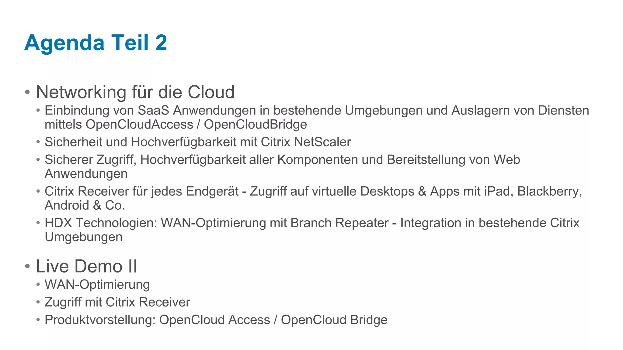 Networking für die CloudEinbindung von SaaS Anwendungen in bestehende Umgebungen und Auslagern von Diensten mittels OpenCloudAccess / OpenCloudBridgeSicherheit und Hochverfügbarkeit mit Citrix NetScalerSicherer Zugriff, Hochverfügbarkeit aller Komponenten und Bereitstellung von Web AnwendungenCitrix Receiver für jedes Endgerät - Zugriff auf virtuelle Desktops & Apps mit iPad, Blackberry, Android & Co.HDX Technologien: WAN-Optimierung mit Branch Repeater - Integration in bestehende Citrix UmgebungenLive Demo IIWAN-OptimierungZugriff mit Citrix ReceiverProduktvorstellung: OpenCloud Access / OpenCloud BridgeAgenda Teil 2