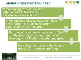 Meine Projekterfahrungen
Veränderungsprozesse scheitern
selten an fachlichen Themen,
sondern an kommunikativen
  Projektpläne sind so aufzustellen, dass
  die erforderliche Kommuni-kation
  zeitlich berücksichtigt wird
    Das Handeln verständlich machen > führt
    zu Glaubwürdigkeit = das zu tun, was
    man sagt - mit Klarheit und Beständigkeit

           Das schafft Vertrauen - der Voraus-
           setzung für Umsetzungserfolge

              12. CIB 27.10.2012 in Berlin   Unternehmen fit machen für Veränderungen   22
 