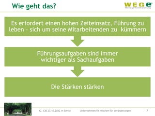 Wie geht das?

 Es erfordert einen hohen Zeiteinsatz, Führung zu
leben – sich um seine Mitarbeitenden zu kümmern


          Führungsaufgaben sind immer
           wichtiger als Sachaufgaben



                    Die Stärken stärken


          12. CIB 27.10.2012 in Berlin   Unternehmen fit machen für Veränderungen   7
 