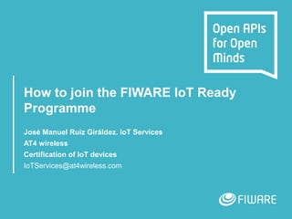 How to join the FIWARE IoT Ready
Programme
José Manuel Ruiz Giráldez. IoT Services
AT4 wireless
Certification of IoT devices
IoTServices@at4wireless.com
 