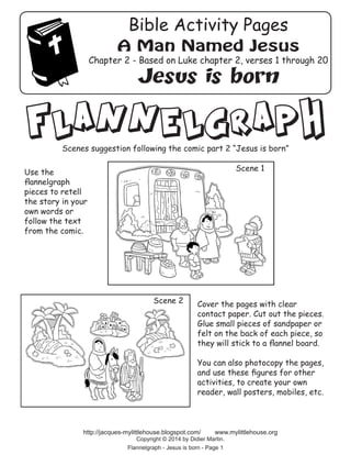 Cover the pages with clear
contact paper. Cut out the pieces.
Glue small pieces of sandpaper or
felt on the back of each piece, so
they will stick to a flannel board.
You can also photocopy the pages,
and use these figures for other
activities, to create your own
reader, wall posters, mobiles, etc.
Flannelgraph - Jesus is born - Page 1
http://jacques-mylittlehouse.blogspot.com/ www.mylittlehouse.org
Copyright © 2014 by Didier Martin.
Use the
flannelgraph
pieces to retell
the story in your
own words or
follow the text
from the comic.
Scene 1
Scene 2
Flannelgraph
Scenes suggestion following the comic part 2 “Jesus is born”
A Man Named Jesus
Chapter 2 - Based on Luke chapter 2, verses 1 through 20
Jesus is born
Bible Activity Pages
 
