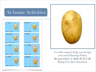 At-home Activities

Use this song to help you design
your own Dancing Potato.
Be sure it has: 手,眼睛,嘴,鼻子,腿
Bring it to class tomorrow.

 