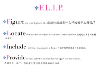 ✤F.L.I.P
.
✤Figure out what topics to ﬂip. 想想你想颠覆什么样的教学主题呢？

✤Locate content-rich resources for students to view at home. 找到内容丰富的教材
给学生

✤Include

activities to complete at home. 计划什麽样的进度得在家完成。

✤Provide in-class activities to help students apply the new content.
在课堂上，给予一些让学生可以应用所学知识的活动。

 