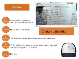 In-class

5
✤ Question Time (Assessment)
minutes
上课时，总是以问问题和讨论作为开场

3 minutes
✤

Quick Quiz with Teams

✤

Chinese with Mike

5
✤
minutes Talk Partners - Give instructions using location words.
40
Write a Role-play about someone losing something and
minutes✤

rehearse with your Talk Partner.

3
✤
minutes Exit slip

 