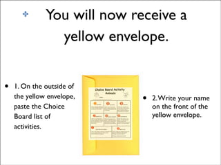 ✤

•

You will now receive a
yellow envelope.

1. On the outside of
the yellow envelope,
paste the Choice
Board list of
activities.

•

2. Write your name
on the front of the
yellow envelope.

 