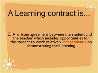 A Learning contract is...
" A written agreement between the student and
the teacher which includes opportunities for
the student to work relatively independently on
demonstrating their learning.

 