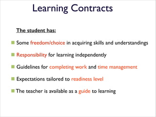 Learning Contracts

!

The student has:
!

# Some freedom/choice in acquiring skills and understandings	

!

# Responsibility for learning independently	

!

# Guidelines for completing work and time management	

!

# Expectations tailored to readiness level	

!

# The teacher is available as a guide to learning

 