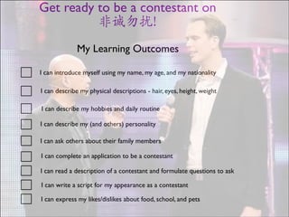 Get ready to be a contestant on 	

非诚勿扰!
My Learning Outcomes
I can introduce myself using my name, my age, and my nationality
I can describe my physical descriptions - hair, eyes, height, weight
I can describe my hobbies and daily routine
I can describe my (and others) personality
I can ask others about their family members
I can complete an application to be a contestant
I can read a description of a contestant and formulate questions to ask
I can write a script for my appearance as a contestant
I can express my likes/dislikes about food, school, and pets
01

 