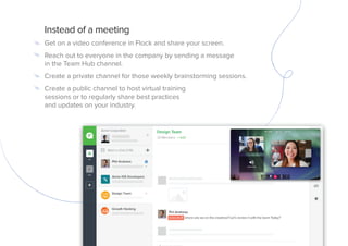 Instead of a meeting
Get on a video conference in Flock and share your screen.
Reach out to everyone in the company by sending a message
in the Team Hub channel.
Create a private channel for those weekly brainstorming sessions.
Create a public channel to host virtual training
sessions or to regularly share best practices
and updates on your industry.
 