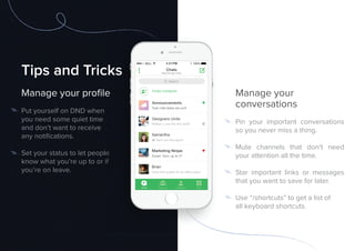 Tips and Tricks
Manage your proﬁle
Put yourself on DND when
you need some quiet time
and don’t want to receive
any notiﬁcations.
Set your status to let people
know what you’re up to or if
you’re on leave.
Manage your
conversations
Pin your important conversations
so you never miss a thing.
Mute channels that don’t need
your attention all the time.
Star important links or messages
that you want to save for later.
Use “/shortcuts” to get a list of
all keyboard shortcuts.
Tips and Tricks
Manage your proﬁle
Set your status to let people
know what you’re up to or if
 