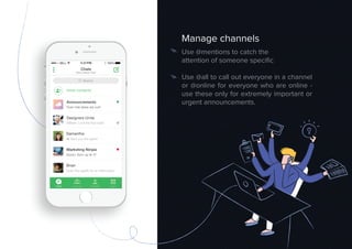 Manage channels
Use @mentions to catch the
attention of someone speciﬁc
Use @all to call out everyone in a channel
or @online for everyone who are online -
use these only for extremely important or
urgent announcements.
 