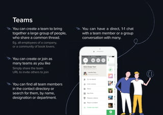 Create new team
Jennifer Grey
Working from home
Alpha Design Team
alphadesignteam.ﬂock.co
AD MW RV
Invite contacts
Do not disturb
About
App Store
Request a feature
Report a problem
ChatsChats
BELL 100%4:21PM
Teams
You can create a team to bring
together a large group of people,
who share a common thread.
Eg. all employees of a company,
or a community of book lovers.
You can create or join as
many teams as you like
Simply share the team
URL to invite others to join
You can ﬁnd all team members
in the contact directory or
search for them, by name,
designation or department.
You can have a direct, 1-1 chat
with a team member or a group
conversation with many.
 