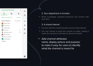 2. Your department or function
Share knowledge, important resources and connect with
your team
3. A shared interest
Connect with like-minded people around a topic/interest.
You may choose to keep this channel as public, making it
easier for everyone in the team to discover and join.
Add channel attributes
name, display picture and purpose
to make it easy for users to identify
what the channel is meant for
 