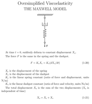 Oversimpliﬁed Viscoelasticity
THE MAXWELL MODEL
At time t = 0, suddenly deform to constant displacement Xo.
The force F is the same in the spring and the dashpot.
F = KeXe = Kv(dXv/dt) (1-20)
Xe is the displacement of the spring
Xv is the displacement of the dashpot
Ke is the linear spring constant (ratio of force and displacement, units
N/m)
Kv is the linear dashpot constant (ratio of force and velocity, units Ns/m)
The total displacement Xo is the sum of the two displacements (Xo is
independent of time)
Xo = Xe + Xv (1-21)
1
 