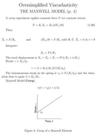 Oversimpliﬁed Viscoelasticity
THE MAXWELL MODEL (p. 4)
A creep experiment applies constant force F (or constant stress).
F = KeXe = Kv(dXv/dt) (1-20)
Thus:
Xe = F/Ke and dXv/dt = F/Kv with B. C. Xv = 0 at t = 0
Integrate:
Xv = Ft/Kv
The total displacement is Xo = Xe + Xv = F(1/Ke + t/Kv)
Strain γ ≡ Xo/L0
γ = (1 + Ket/Kv)F/(KeL0)
The instantaneous strain in the spring is γ0 ≡ F/(KeL0) and the relax-
ation time is again λ ≡ Kv/Ke.
Maxwell Model Creep:
γ(t) = γ0(1 + t/λ)
Figure 2: Creep of a Maxwell Element
4
 