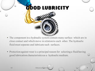 Mohammad Azam Khan 6
• The component in a hydraulic system contain many surface which are in
close contact and which move in relationto each other. The hydraulic
fluid must separate and lubricate such surfaces.
• Protectionagainst wear is a principal reason for selectinga fluidhaving
good lubricationcharacteristicsas a hydraulic medium.
Oil
GOOD LUBRICITY
 