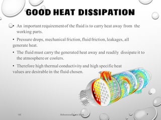 Mohammad Azam Khan
GOOD HEAT DISSIPATION
7
• An important requirementof the fluid is to carry heat away from the
working parts.
• Pressure drops, mechanical friction,fluidfriction,leakages, all
generate heat.
• The fluid must carry the generated heat away and readily dissipate it to
the atmosphere or coolers.
• Therefore high thermal conductivityand high specific heat
values are desirable in the fluid chosen.
Oil
 