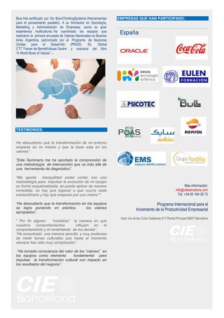 Blue Hat certificado por De BonoThinkingSystems (Herramientas
para el pensamiento paralelo). A su formación en Sociología,
Marketing y Administración de Empresas, suma su gran
experiencia multicultural. Ha coordinado los equipos que
realizaron la primera encuesta de Valores Nacionales en Buenos
Aires Argentina, patrocinado por el Programa de Naciones
Unidas para el Desarrollo (PNUD). Es Global
CTT Trainer de BarrettValues Centre y coautora del libro
“A World Book of Values” –
TESTIMONIOS:
He descubierto que la transformación de mi entorno
empieza en mi mismo y que la base esta en los
valores”.
“Este Seminario me ha aportado la comprensión de
una metodología de intervención que va más allá de
una herramienta de diagnóstico”.
“Me aporta tranquilidad poder contar con una
metodología para impulsar la evolución de mi equipo
en forma esquematizada, se puede aplicar de manera
inmediata, no hay que esperar a que ocurra nada
extraordinario y hay que empezar por uno mismo””.
“He descubierto que la transformación en los equipos
se logra poniendo en práctica los valores
apropiados”.
“ Por fin alguien “modeliza” la manera en que
nuestros comportamientos influyen en el
comportamiento y el rendimiento de los demás”.
“He encontrado una manera sencilla y muy poderosa
de medir temas culturales que hasta el momento
siempre han sido muy complicados”.
“He tomado consciencia del valor de los “valores” en
los equipos como elemento fundamental para
impulsar la transformación cultural con impacto en
los resultados del negocio”.
EMPRESAS QUE HAN PARTICIPADO:
Mas información:
info@ciebarcelona.com
Tel. +34 93 164 26 72
Programa Internacional para el
Incremento de la Productividad Empresarial
Gran Vía de les Corts Catalanes 617 Planta Principal 08007 Barcelona
España
 