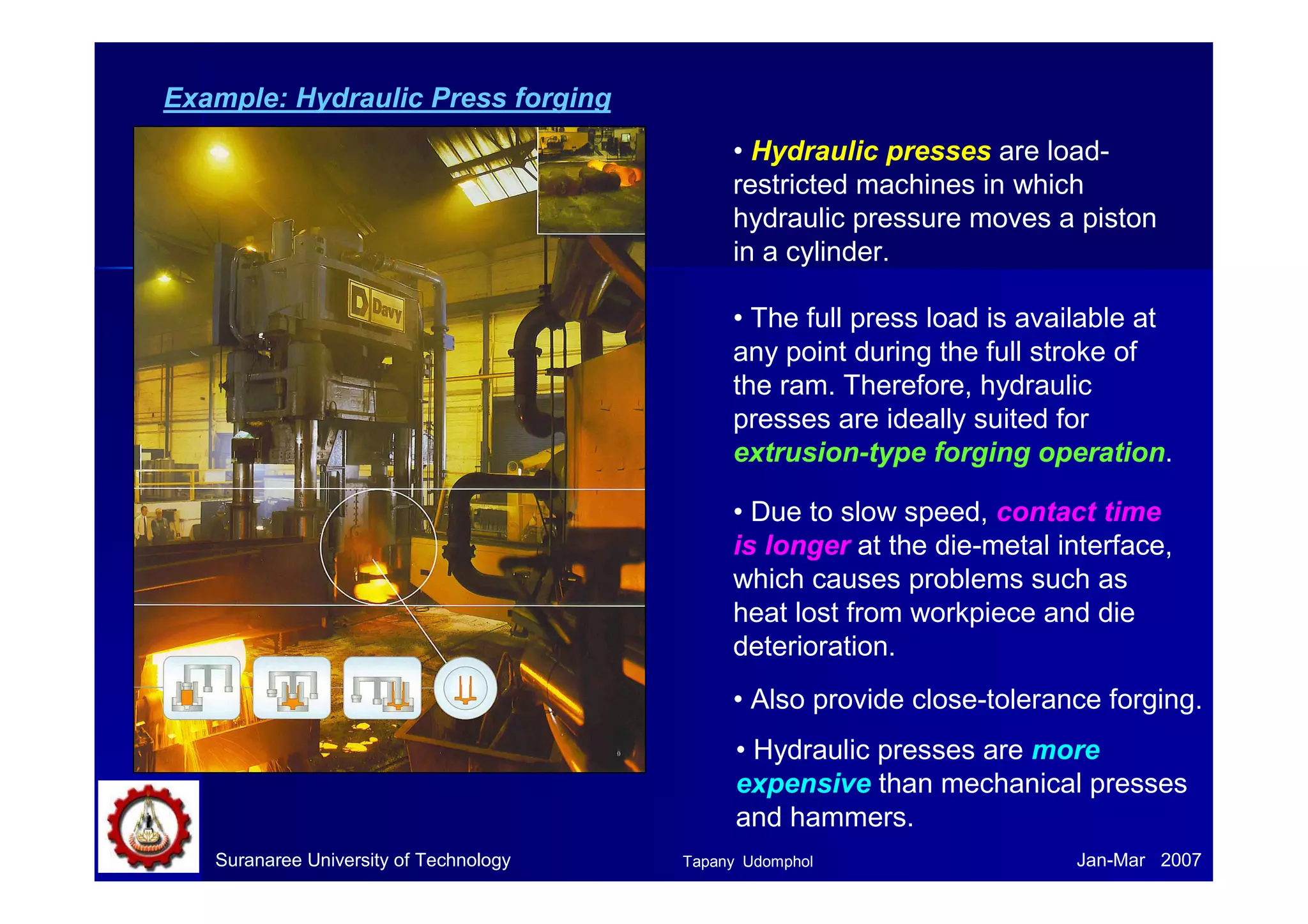 Example: Hydraulic Press forging
• Hydraulic presses are load-
restricted machines in which
hydraulic pressure moves a piston
in a cylinder.
• The full press load is available at
any point during the full stroke of
the ram. Therefore, hydraulic
presses are ideally suited for
extrusion-type forging operation.
• Due to slow speed, contact time
is longer at the die-metal interface,
which causes problems such as
heat lost from workpiece and die
deterioration.
• Also provide close-tolerance forging.
Suranaree University of Technology Jan-Mar 2007
• Hydraulic presses are more
expensive than mechanical presses
and hammers.
Tapany Udomphol
 